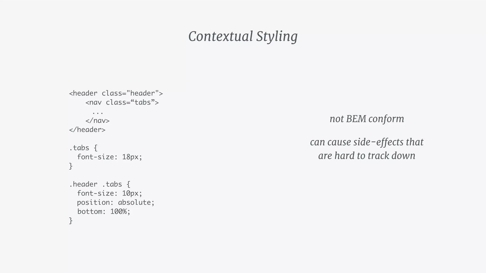 <header class="header">
<nav class=“tabs”>
...
</nav>
</header>
.tabs {
font-size: 18px;
}
.header .tabs {
font-size: 10px;
position: absolute;
bottom: 100%;
}
Contextual Styling
not BEM conform

can cause side-effects that 
are hard to track down
 