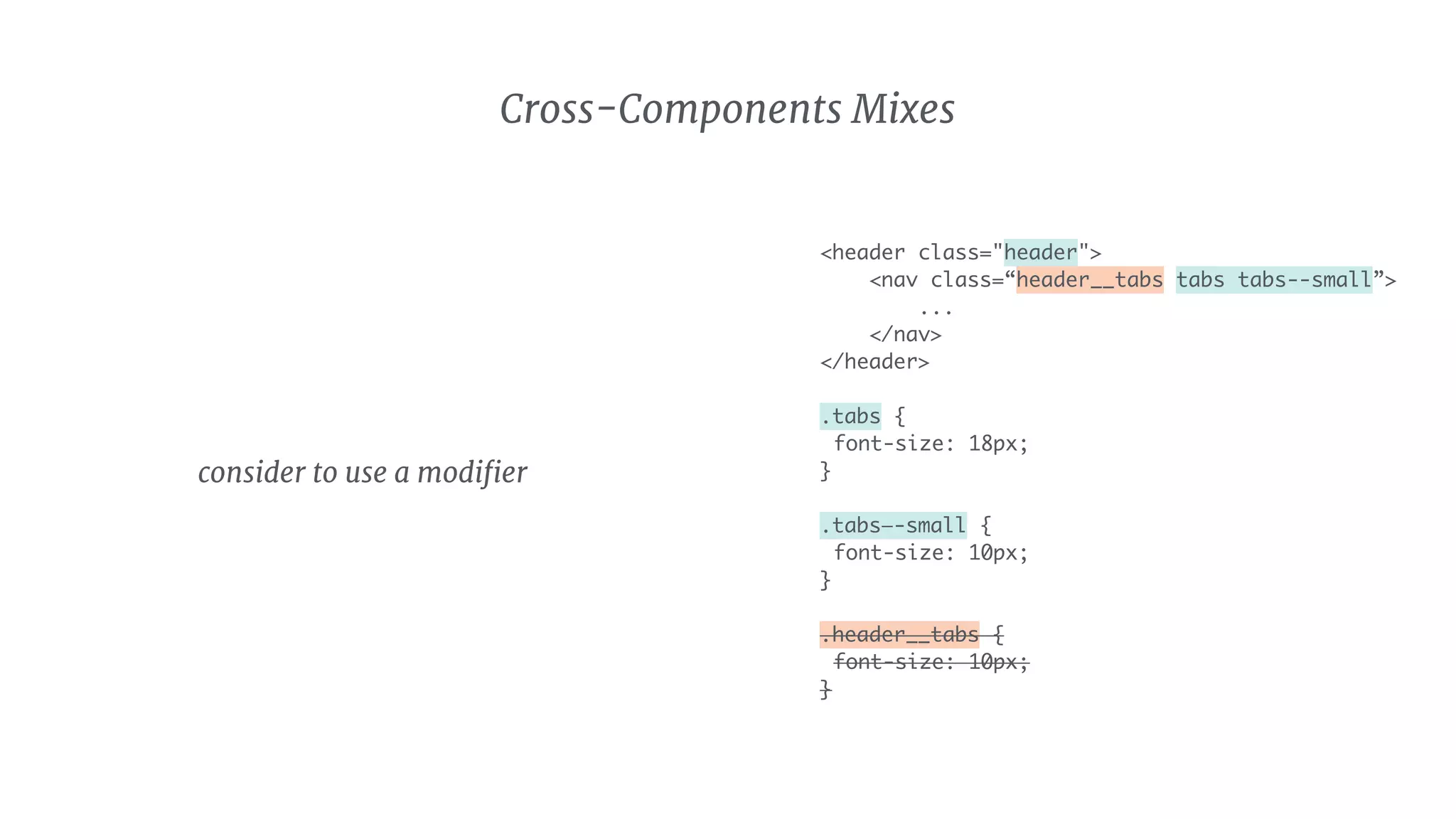 <header class="header">
<nav class=“header__tabs tabs tabs--small”>
...
</nav>
</header>
.tabs {
font-size: 18px;
}
.tabs—-small {
font-size: 10px;
}
.header__tabs {
font-size: 10px;
}
Cross-Components Mixes
consider to use a modiﬁer
 