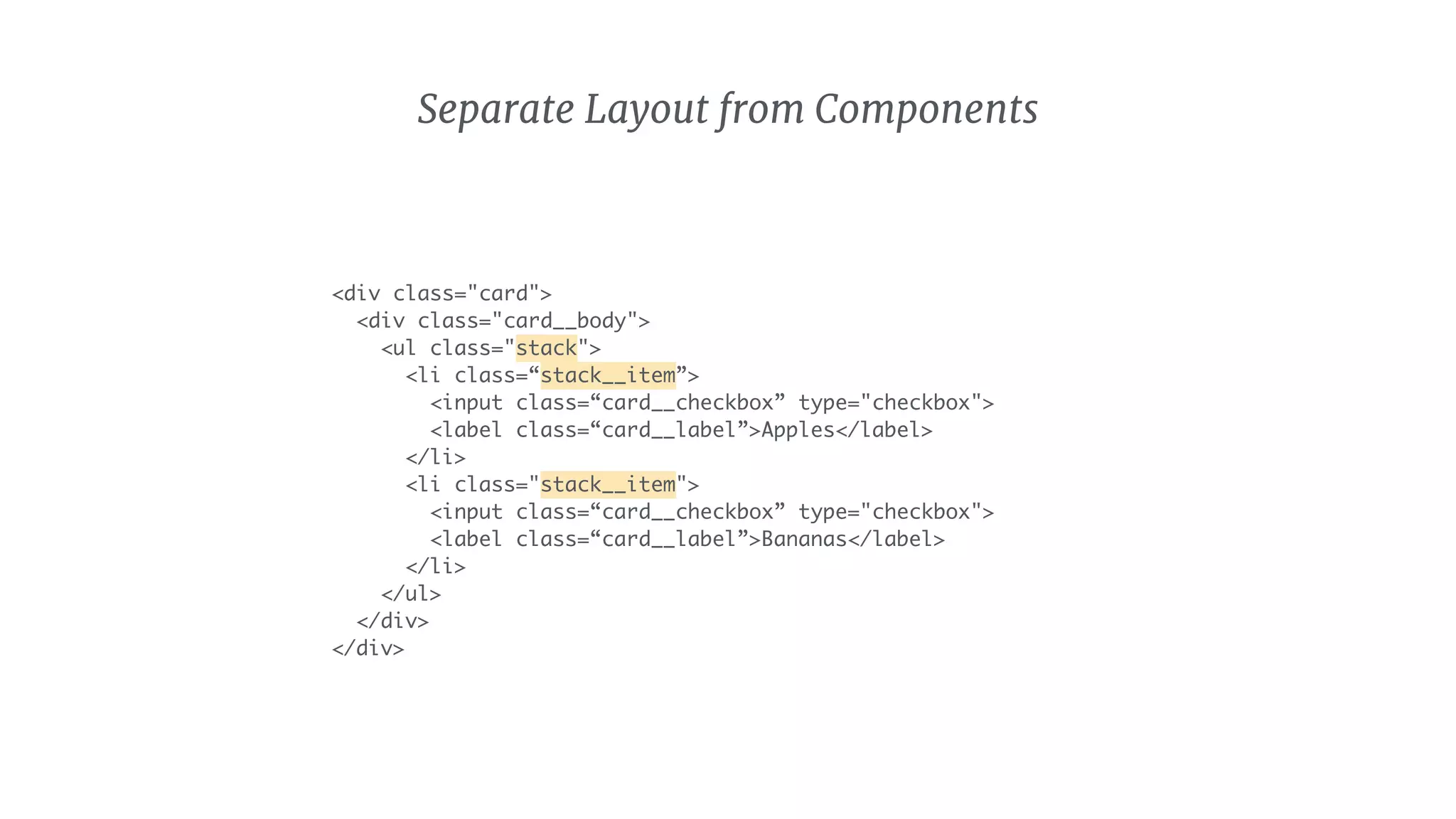 Separate Layout from Components
<div class="card">
<div class="card__body">
<ul class="stack">
<li class=“stack__item”>
<input class=“card__checkbox” type="checkbox">
<label class=“card__label”>Apples</label>
</li>
<li class="stack__item">
<input class=“card__checkbox” type="checkbox">
<label class=“card__label”>Bananas</label>
</li>
</ul>
</div>
</div>
 