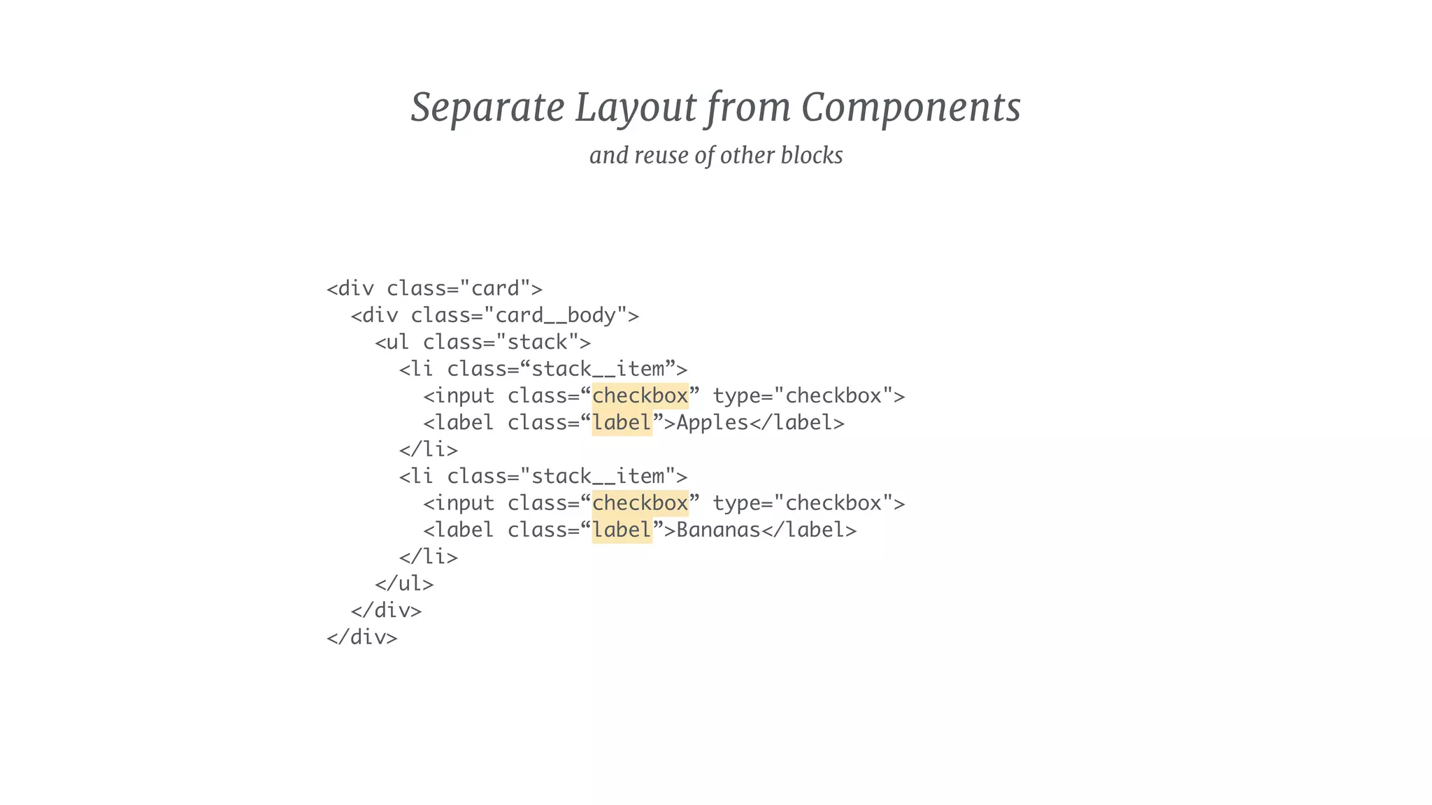 Separate Layout from Components
<div class="card">
<div class="card__body">
<ul class="stack">
<li class=“stack__item”>
<input class=“checkbox” type="checkbox">
<label class=“label”>Apples</label>
</li>
<li class="stack__item">
<input class=“checkbox” type="checkbox">
<label class=“label”>Bananas</label>
</li>
</ul>
</div>
</div>
and reuse of other blocks
 
