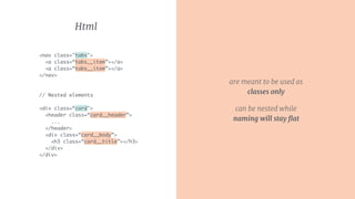 are meant to be used as
classes only
can be nested while
naming will stay ﬂat
Html
<nav class="tabs"> 
<a class=“tabs__item”></a>
<a class=“tabs__item”></a> 
</nav>
// Nested elements 
<div class=“card">
<header class=“card__header”>
...
</header>
<div class=“card__body”>
<h3 class=“card__title”></h3>
</div>
</div>
 
