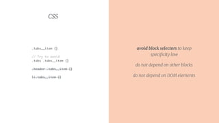 CSS
.tabs__item {}
// Try to avoid
.tabs .tabs__item {}
.header .tabs__item {}
li.tabs__item {}
avoid block selectors to keep
speciﬁcity low
do not depend on other blocks
do not depend on DOM elements
 