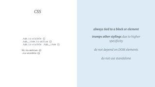 CSS
.tab.is-visible {}
.tab__item.is-active {}
.tab.is-visible .tab__item {}
h1.is-active {}
.is-visible {}
always tied to a block or element

trumps other stylings due to higher
speciﬁcity 
 
do not depend on DOM elements 
 
do not use standalone
 