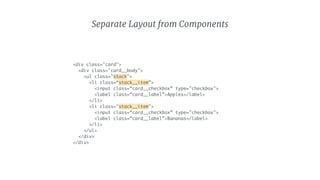 Separate Layout from Components
<div class="card">
<div class="card__body">
<ul class="stack">
<li class=“stack__item”>
<input class=“card__checkbox” type="checkbox">
<label class=“card__label”>Apples</label>
</li>
<li class="stack__item">
<input class=“card__checkbox” type="checkbox">
<label class=“card__label”>Bananas</label>
</li>
</ul>
</div>
</div>
 
