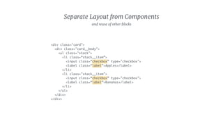 Separate Layout from Components
<div class="card">
<div class="card__body">
<ul class="stack">
<li class=“stack__item”>
<input class=“checkbox” type="checkbox">
<label class=“label”>Apples</label>
</li>
<li class="stack__item">
<input class=“checkbox” type="checkbox">
<label class=“label”>Bananas</label>
</li>
</ul>
</div>
</div>
and reuse of other blocks
 