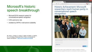 Microsoft’s historic
speech breakthrough
• Microsoft 2016 research system for
conversational speech recognition
• 5.9% word-error rate
• enabled by CNTK’s multi-server scalability
[W. Xiong, J. Droppo, X. Huang, F. Seide, M. Seltzer, A. Stolcke,
D. Yu, G. Zweig: “Achieving Human Parity in Conversational
Speech Recognition,” https://arxiv.org/abs/1610.05256]
 