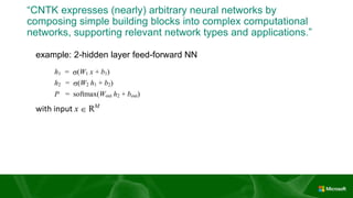 “CNTK expresses (nearly) arbitrary neural networks by
composing simple building blocks into complex computational
networks, supporting relevant network types and applications.”
example: 2-hidden layer feed-forward NN
h1 = s(W1 x + b1) h1 = sigmoid (x @ W1 + b1)
h2 = s(W2 h1 + b2) h2 = sigmoid (h1 @ W2 + b2)
P = softmax(Wout h2 + bout) P = softmax (h2 @ Wout + bout)
with input x  RM
and one-hot label L  RM
and cross-entropy training criterion
ce = LT
log P ce = cross_entropy (L, P)
Scorpusce = max
 