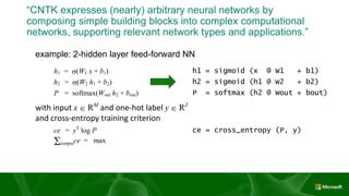 “CNTK expresses (nearly) arbitrary neural networks by
composing simple building blocks into complex computational
networks, supporting relevant network types and applications.”
example: 2-hidden layer feed-forward NN
h1 = s(W1 x + b1) h1 = sigmoid (x @ W1 + b1)
h2 = s(W2 h1 + b2) h2 = sigmoid (h1 @ W2 + b2)
P = softmax(Wout h2 + bout) P = softmax (h2 @ Wout + bout)
with input x  RM
and one-hot label y  RJ
and cross-entropy training criterion
ce = yT
log P ce = cross_entropy (P, y)
Scorpusce = max
 