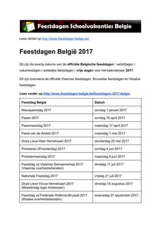 Lees verder op ​http://www.feestdagen-belgie.be/
Feestdagen België 2017
Dit zijn de exacte datums van de ​officiële Belgische feestdagen ​/ verlofdagen /
vakantiedagen / wettelijke feestdagen / ​vrije dagen​ voor het kalenderjaar ​2017​.
Dit zijn eveneens de officiële Vlaamse feestdagen, Brusselse feestdagen en Waalse
feestdagen.
Lees verder op​ ​http://www.feestdagen-belgie.be/feestdagen-2017-belgie
Feestdag Belgie Datum
Nieuwjaarsdag 2017 zondag 1 januari 2017
Pasen 2017 zondag 16 april 2017
Paasmaandag 2017 maandag 17 april 2017
Feest van de Arbeid 2017 maandag 1 mei 2017
Onze Lieve Heer Hemelvaart 2017 donderdag 25 mei 2017
Pinksteren (Pinksterdag) 2017 zondag 4 juni 2017
Pinkstermaandag 2017 maandag 5 juni 2017
Feestdag vd Vlaamse Gemeenschap 2017
(Vlaamse overheidsdiensten)
dinsdag 11 juli 2017
Nationale Feestdag 2017 vrijdag 21 juli 2017
Onze Lieve Vrouw Hemelvaart 2017
(Moederdag regio Antwerpen)
dinsdag 15 augustus 2017
Feestdag vd Federatie Wallonie-Brussel 2017
(Waalse overheidsdiensten)
woensdag 27 september 2017
 
