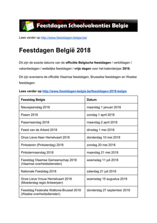 Lees verder op ​http://www.feestdagen-belgie.be/
Feestdagen België 2018
Dit zijn de exacte datums van de ​officiële Belgische feestdagen ​/ verlofdagen /
vakantiedagen / wettelijke feestdagen / ​vrije dagen​ voor het kalenderjaar ​2018​.
Dit zijn eveneens de officiële Vlaamse feestdagen, Brusselse feestdagen en Waalse
feestdagen.
Lees verder op ​http://www.feestdagen-belgie.be/feestdagen-2018-belgie
Feestdag Belgie Datum
Nieuwjaarsdag 2018 maandag 1 januari 2018
Pasen 2018 zondag 1 april 2018
Paasmaandag 2018 maandag 2 april 2018
Feest van de Arbeid 2018 dinsdag 1 mei 2018
Onze Lieve Heer Hemelvaart 2018 donderdag 10 mei 2018
Pinksteren (Pinksterdag) 2018 zondag 20 mei 2018
Pinkstermaandag 2018 maandag 21 mei 2018
Feestdag Vlaamse Gemeenschap 2018
(Vlaamse overheidsdiensten)
woensdag 11 juli 2018
Nationale Feestdag 2018 zaterdag 21 juli 2018
Onze Lieve Vrouw Hemelvaart 2018
(Moederdag regio Antwerpen)
woensdag 15 augustus 2018
Feestdag Federatie Wallonie-Brussel 2018
(Waalse overheidsdiensten)
donderdag 27 september 2018
 