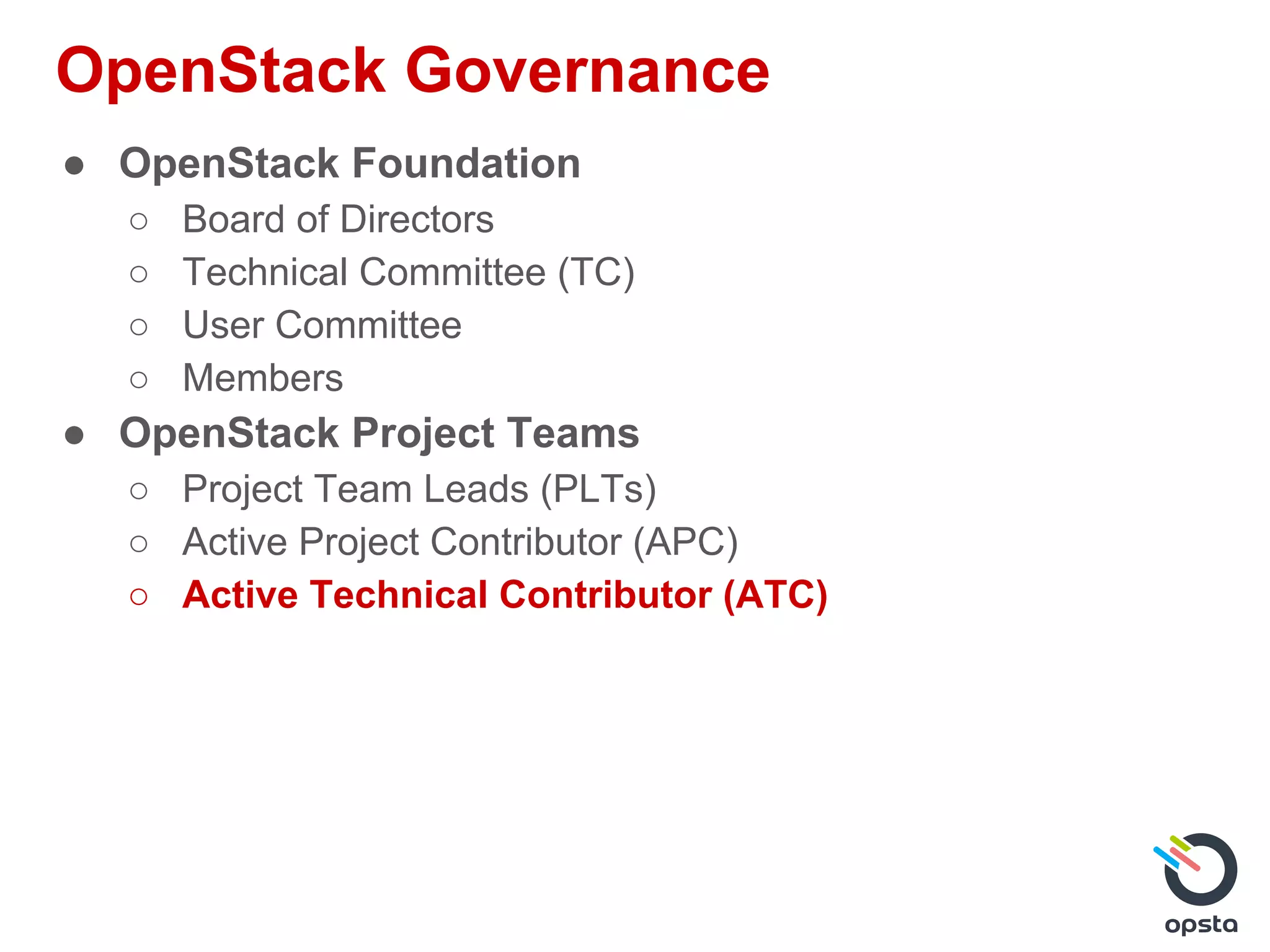 OpenStack Governance
● OpenStack Foundation
○ Board of Directors
○ Technical Committee (TC)
○ User Committee
○ Members
● OpenStack Project Teams
○ Project Team Leads (PLTs)
○ Active Project Contributor (APC)
○ Active Technical Contributor (ATC)
 