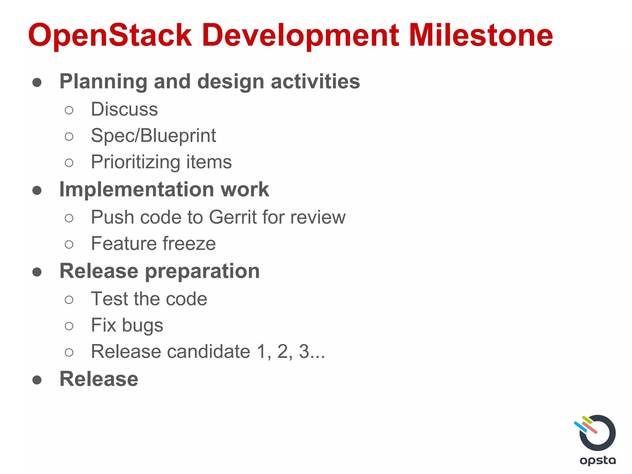OpenStack Development Milestone
● Planning and design activities
○ Discuss
○ Spec/Blueprint
○ Prioritizing items
● Implementation work
○ Push code to Gerrit for review
○ Feature freeze
● Release preparation
○ Test the code
○ Fix bugs
○ Release candidate 1, 2, 3...
● Release
 