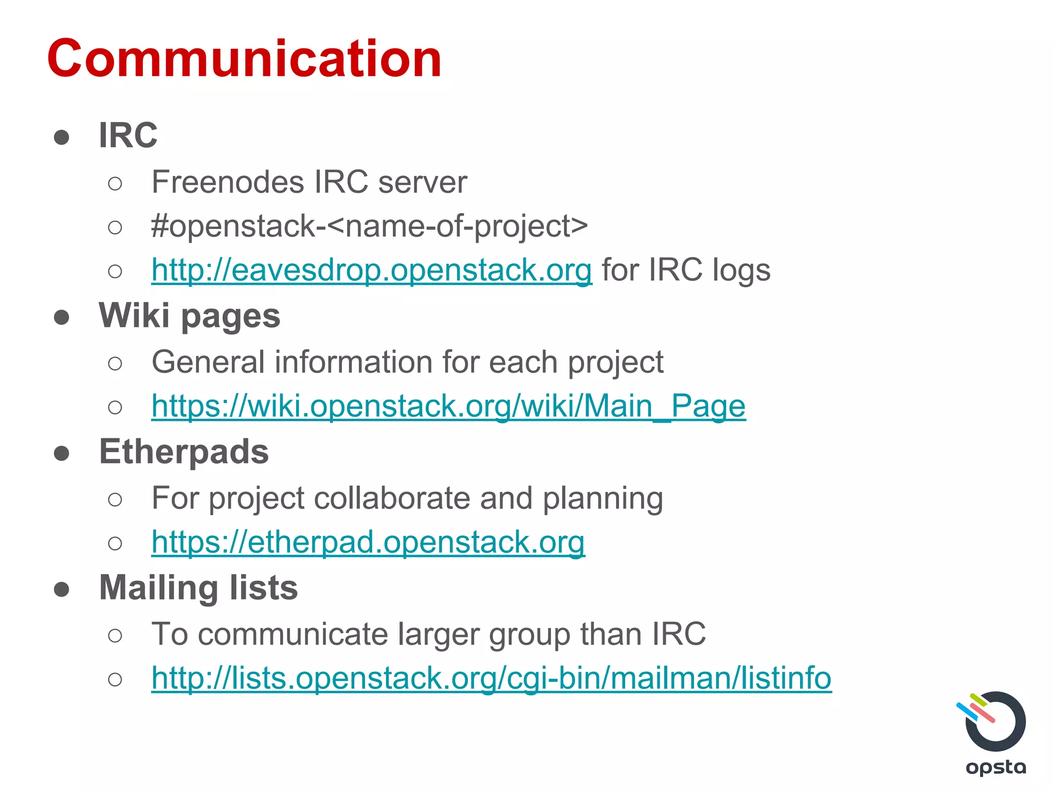 Communication
● IRC
○ Freenodes IRC server
○ #openstack-<name-of-project>
○ http://eavesdrop.openstack.org for IRC logs
● Wiki pages
○ General information for each project
○ https://wiki.openstack.org/wiki/Main_Page
● Etherpads
○ For project collaborate and planning
○ https://etherpad.openstack.org
● Mailing lists
○ To communicate larger group than IRC
○ http://lists.openstack.org/cgi-bin/mailman/listinfo
 