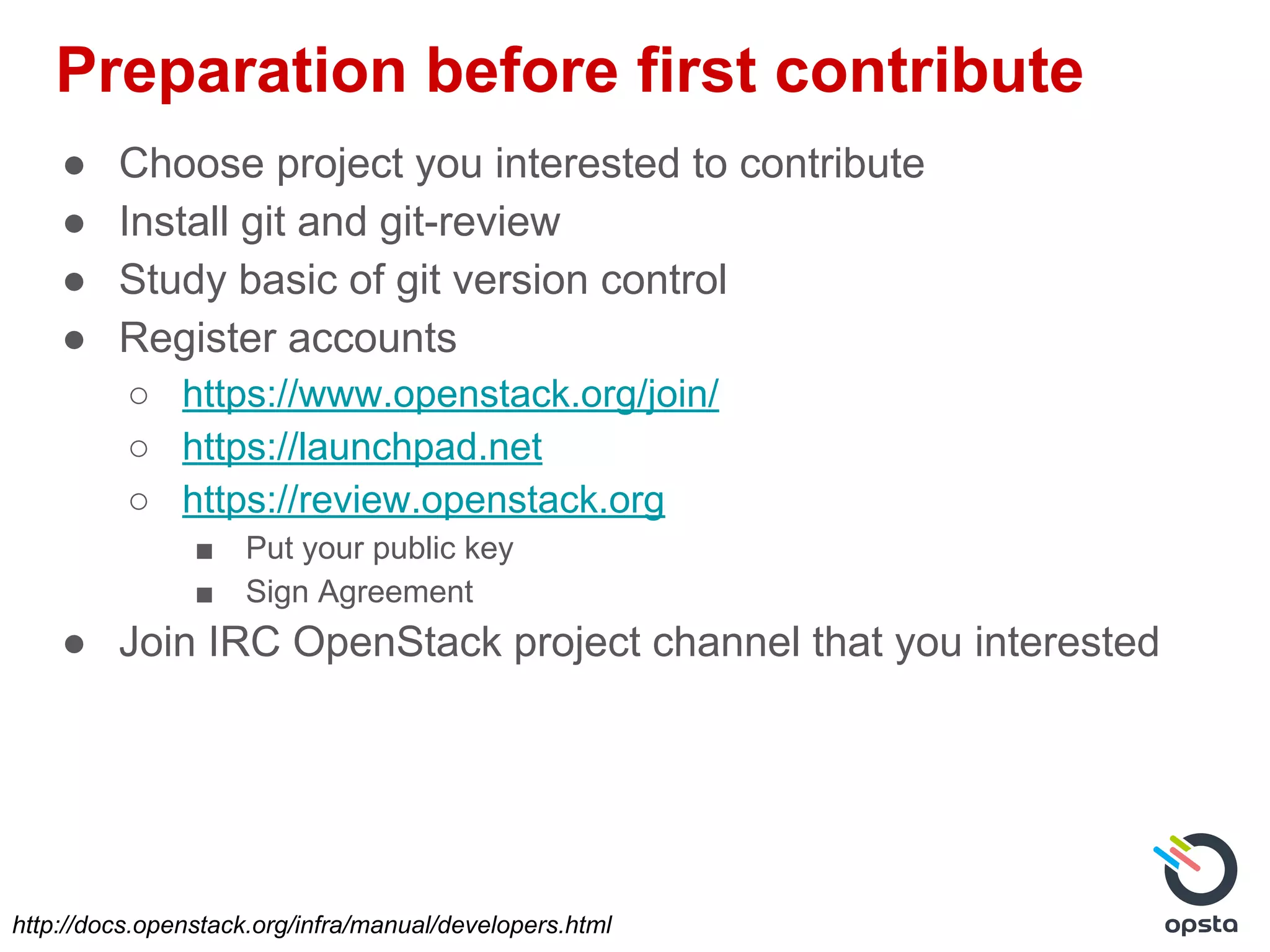 Preparation before first contribute
● Choose project you interested to contribute
● Install git and git-review
● Study basic of git version control
● Register accounts
○ https://www.openstack.org/join/
○ https://launchpad.net
○ https://review.openstack.org
■ Put your public key
■ Sign Agreement
● Join IRC OpenStack project channel that you interested
http://docs.openstack.org/infra/manual/developers.html
 