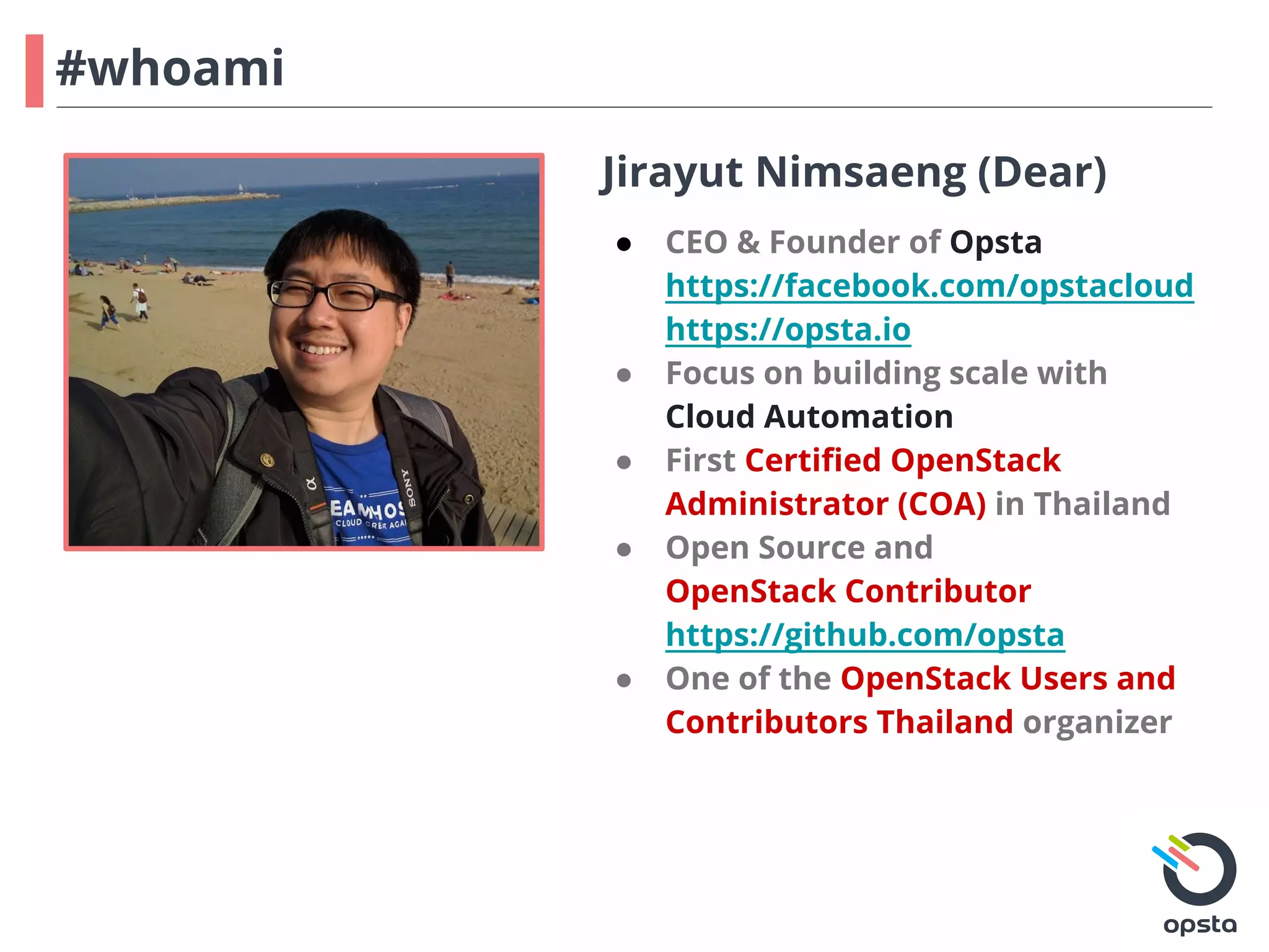 #whoami
Jirayut Nimsaeng (Dear)
● CEO & Founder of Opsta
https://facebook.com/opstacloud
https://opsta.io
● Focus on building scale with
Cloud Automation
● First Certified OpenStack
Administrator (COA) in Thailand
● Open Source and
OpenStack Contributor
https://github.com/opsta
● One of the OpenStack Users and
Contributors Thailand organizer
 