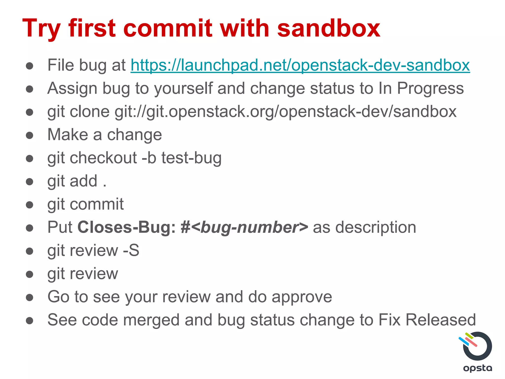 Try first commit with sandbox
● File bug at https://launchpad.net/openstack-dev-sandbox
● Assign bug to yourself and change status to In Progress
● git clone git://git.openstack.org/openstack-dev/sandbox
● Make a change
● git checkout -b test-bug
● git add .
● git commit
● Put Closes-Bug: #<bug-number> as description
● git review -S
● git review
● Go to see your review and do approve
● See code merged and bug status change to Fix Released
 