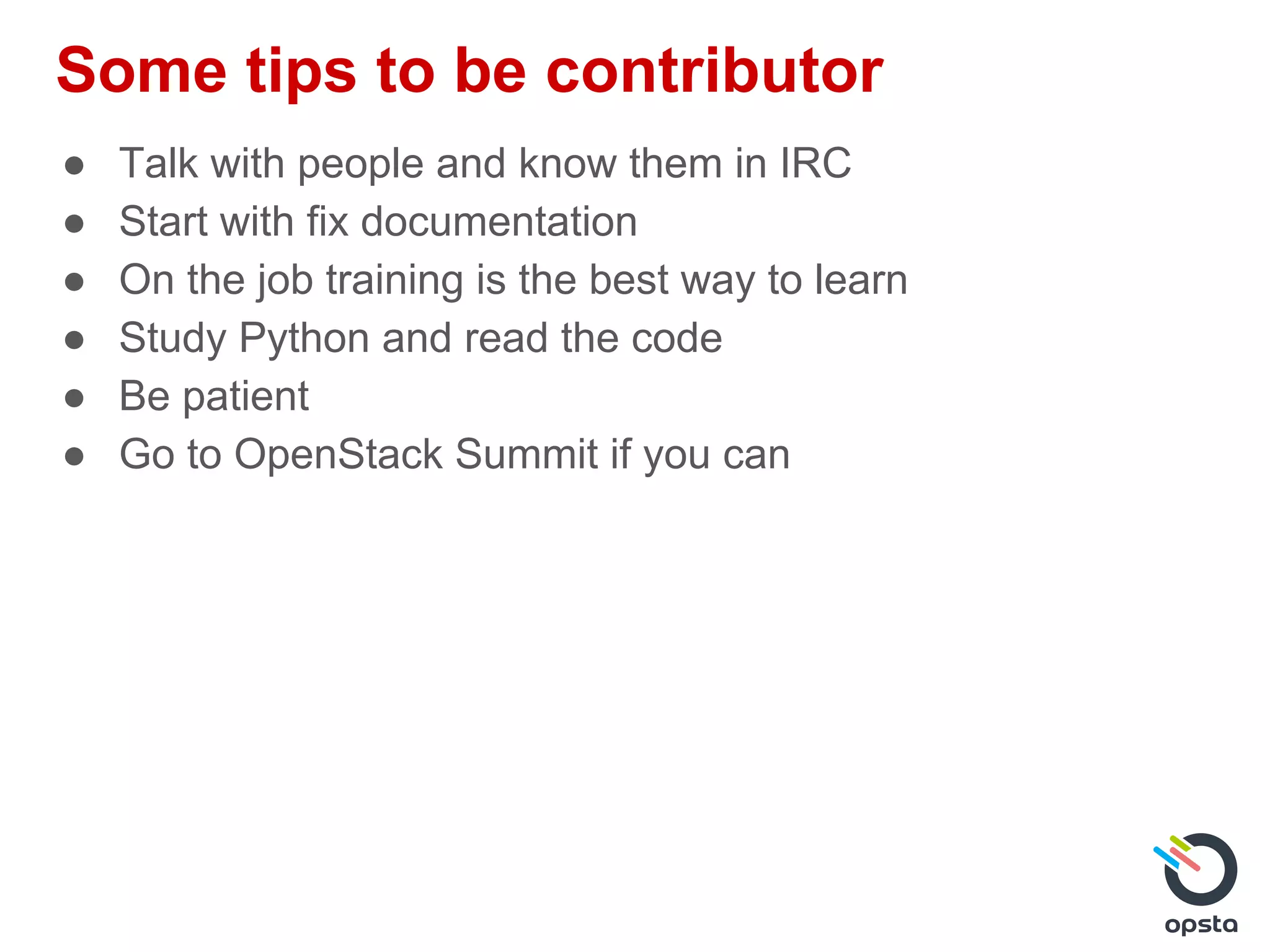 Some tips to be contributor
● Talk with people and know them in IRC
● Start with fix documentation
● On the job training is the best way to learn
● Study Python and read the code
● Be patient
● Go to OpenStack Summit if you can
 