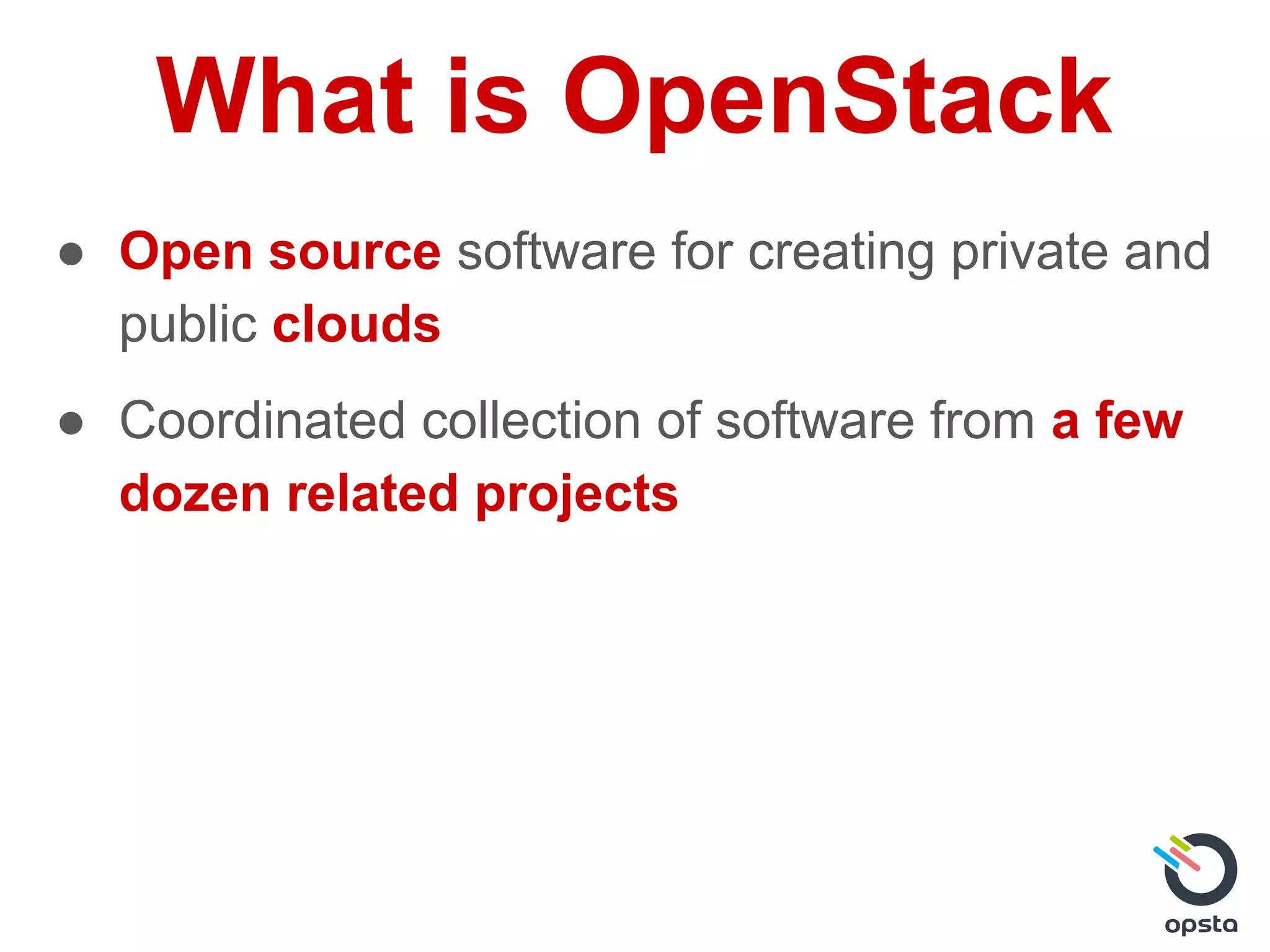 What is OpenStack
● Open source software for creating private and
public clouds
● Coordinated collection of software from a few
dozen related projects
 