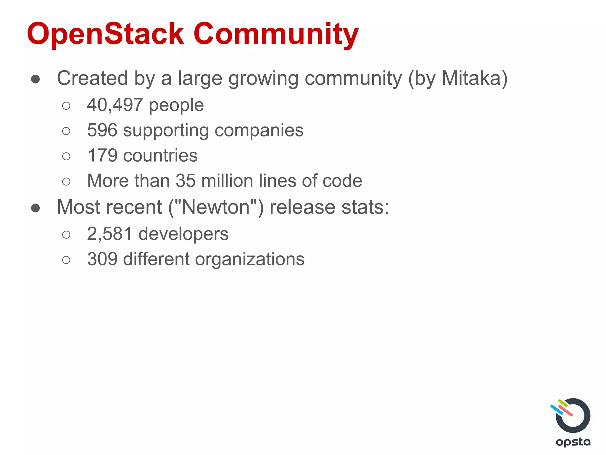 OpenStack Community
● Created by a large growing community (by Mitaka)
○ 40,497 people
○ 596 supporting companies
○ 179 countries
○ More than 35 million lines of code
● Most recent ("Newton") release stats:
○ 2,581 developers
○ 309 different organizations
 