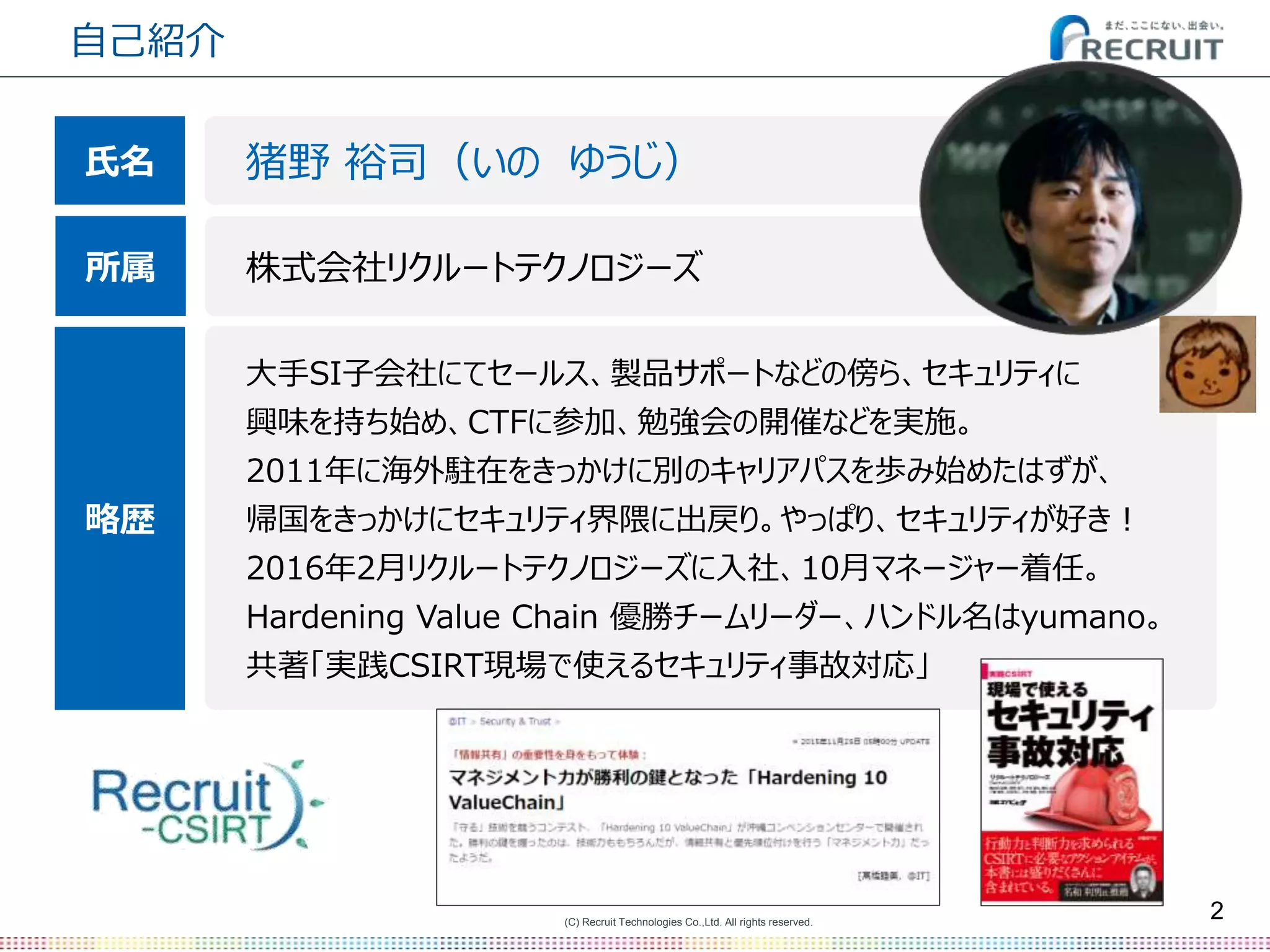 (C) Recruit Technologies Co.,Ltd. All rights reserved.
自己紹介
2
猪野 裕司（いの ゆうじ）
株式会社リクルートテクノロジーズ
大手SI子会社にてセールス、製品サポートなどの傍ら、セキュリティに
興味を持ち始め、CTFに参加、勉強会の開催などを実施。
2011年に海外駐在をきっかけに別のキャリアパスを歩み始めたはずが、
帰国をきっかけにセキュリティ界隈に出戻り。やっぱり、セキュリティが好き！
2016年2月リクルートテクノロジーズに入社、10月マネージャー着任。
Hardening Value Chain 優勝チームリーダー、ハンドル名はyumano。
共著「実践CSIRT現場で使えるセキュリティ事故対応」
氏名
所属
略歴
 