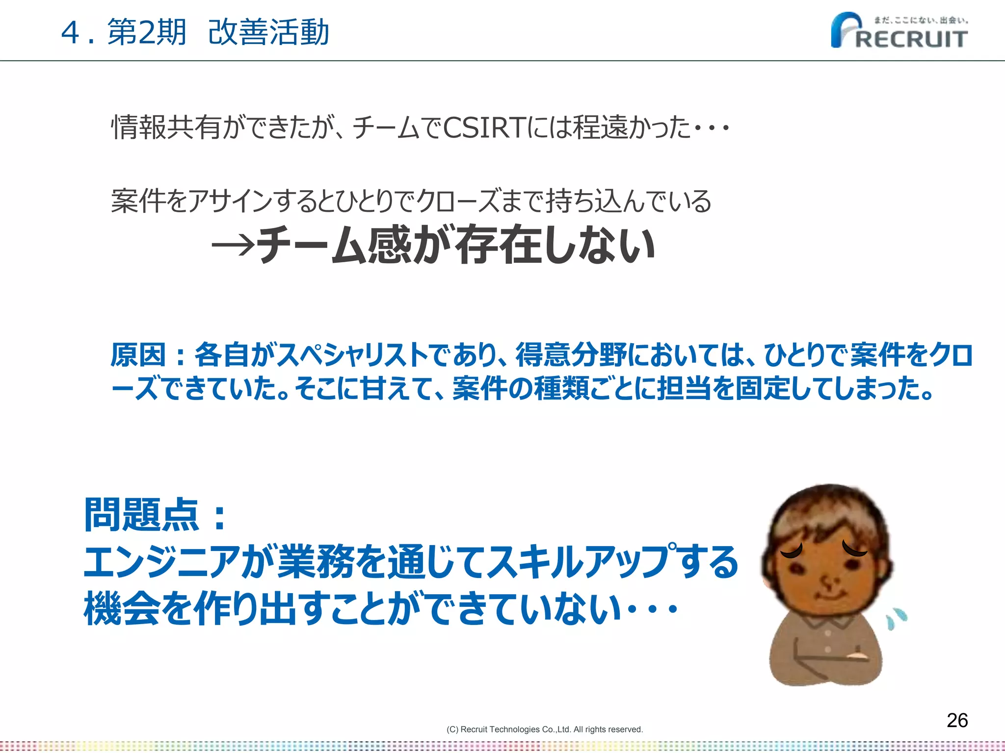 (C) Recruit Technologies Co.,Ltd. All rights reserved.
26
情報共有ができたが、チームでCSIRTには程遠かった・・・
案件をアサインするとひとりでクローズまで持ち込んでいる
→チーム感が存在しない
原因：各自がスペシャリストであり、得意分野においては、ひとりで案件をクロ
ーズできていた。そこに甘えて、案件の種類ごとに担当を固定してしまった。
４. 第2期 改善活動
問題点：
エンジニアが業務を通じてスキルアップする
機会を作り出すことができていない・・・
 