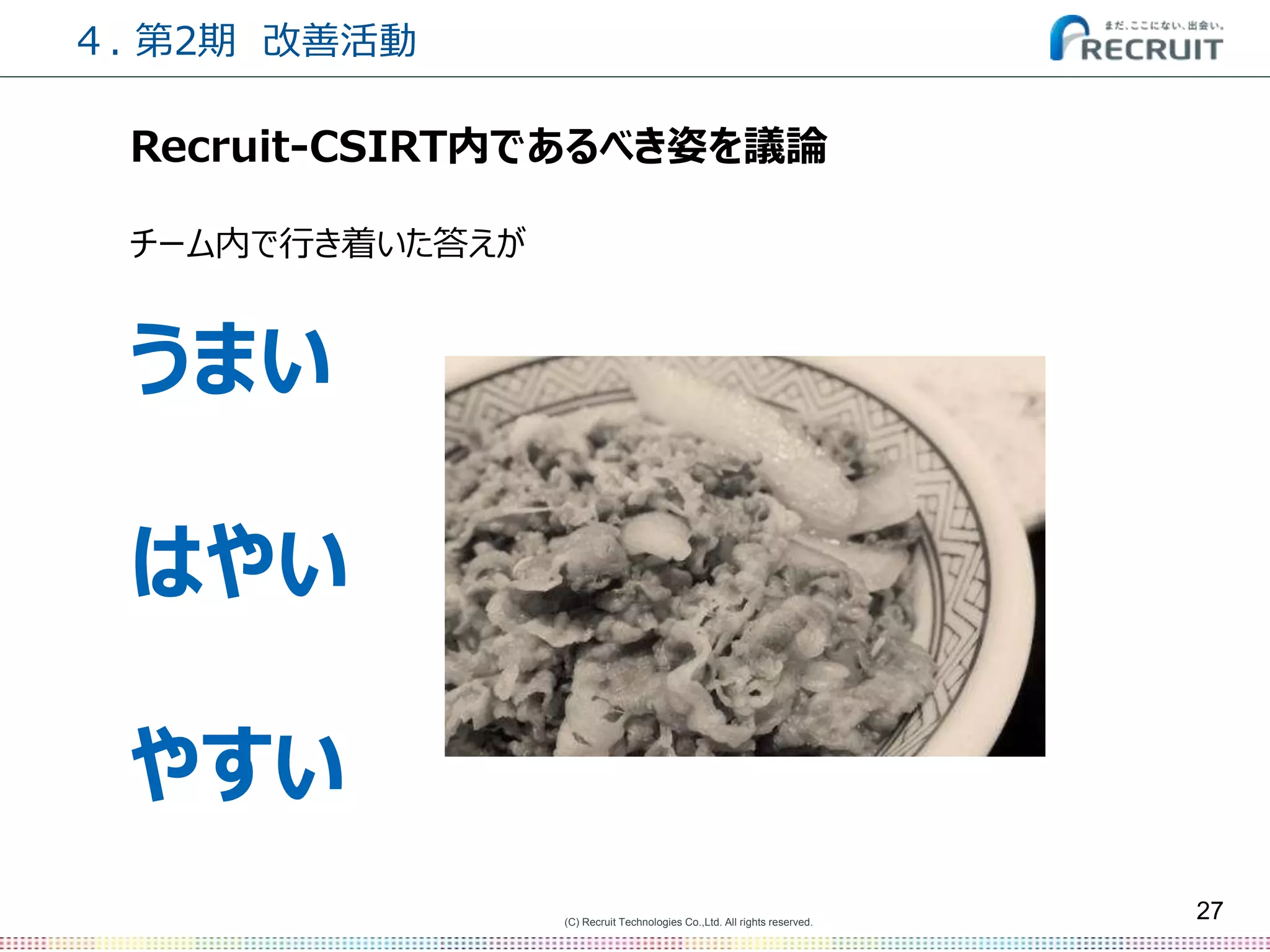 (C) Recruit Technologies Co.,Ltd. All rights reserved.
27
Recruit-CSIRT内であるべき姿を議論
チーム内で行き着いた答えが
うまい
はやい
やすい
４. 第2期 改善活動
 