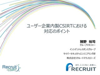 ユーザー企業内製CSIRTにおける
対応のポイント
猪野 裕司
グループマネジャー
インシデントレスポンスグループ
サイバーセキュリティエンジニアリング部
株式会社リクルートテクノロジーズ
 