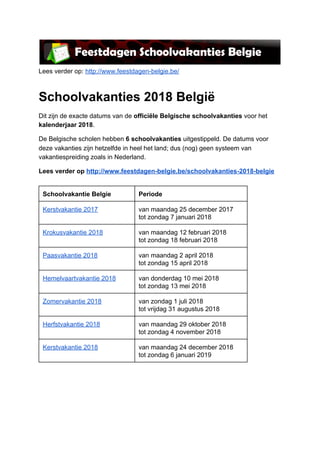 Lees verder op: ​http://www.feestdagen-belgie.be/
Schoolvakanties 2018 België
Dit zijn de exacte datums van de ​officiële Belgische schoolvakanties​ voor het
kalenderjaar 2018​.
De Belgische scholen hebben ​6 schoolvakanties​ uitgestippeld. De datums voor
deze vakanties zijn hetzelfde in heel het land; dus (nog) geen systeem van
vakantiespreiding zoals in Nederland.
Lees verder op ​http://www.feestdagen-belgie.be/schoolvakanties-2018-belgie
Schoolvakantie Belgie Periode
Kerstvakantie 2017 van maandag 25 december 2017
tot zondag 7 januari 2018
Krokusvakantie 2018 van maandag 12 februari 2018
tot zondag 18 februari 2018
Paasvakantie 2018 van maandag 2 april 2018
tot zondag 15 april 2018
Hemelvaartvakantie 2018 van donderdag 10 mei 2018
tot zondag 13 mei 2018
Zomervakantie 2018 van zondag 1 juli 2018
tot vrijdag 31 augustus 2018
Herfstvakantie 2018 van maandag 29 oktober 2018
tot zondag 4 november 2018
Kerstvakantie 2018 van maandag 24 december 2018
tot zondag 6 januari 2019
 
