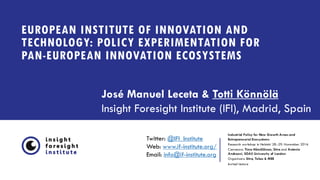 EUROPEAN INSTITUTE OF INNOVATION AND
TECHNOLOGY: POLICY EXPERIMENTATION FOR
PAN-EUROPEAN INNOVATION ECOSYSTEMS
Industrial Policy for New Growth Areas and
Entrepreneurial Ecosystems
Research workshop in Helsinki 28.-29. November 2016
Convenors: Timo Hämäläinen, Sitra and Antonio
Andreoni, SOAS University of London
Organizers: Sitra, Tekes & MEE
Invited lecture
José Manuel Leceta & Totti Könnölä
Insight Foresight Institute (IFI), Madrid, Spain
Twitter: @IFI_Institute
Web: www.if-institute.org/
Email: info@if-institute.org
 