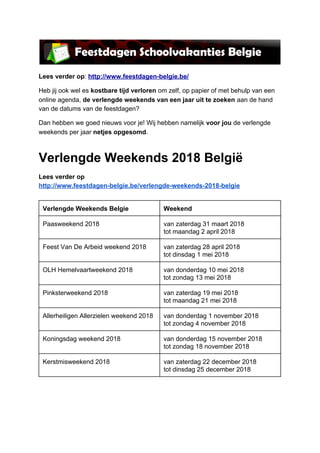 Lees verder op​: ​http://www.feestdagen-belgie.be/
Heb jij ook wel es ​kostbare tijd verloren​ om zelf, op papier of met behulp van een
online agenda, ​de verlengde weekends van een jaar uit te zoeken​ aan de hand
van de datums van de feestdagen?
Dan hebben we goed nieuws voor je! Wij hebben namelijk ​voor jou ​de verlengde
weekends per jaar ​netjes opgesomd​.
Verlengde Weekends 2018 België
Lees verder op
http://www.feestdagen-belgie.be/verlengde-weekends-2018-belgie
Verlengde Weekends Belgie Weekend
Paasweekend 2018 van zaterdag 31 maart 2018
tot maandag 2 april 2018
Feest Van De Arbeid weekend 2018 van zaterdag 28 april 2018
tot dinsdag 1 mei 2018
OLH Hemelvaartweekend 2018 van donderdag 10 mei 2018
tot zondag 13 mei 2018
Pinksterweekend 2018 van zaterdag 19 mei 2018
tot maandag 21 mei 2018
Allerheiligen Allerzielen weekend 2018 van donderdag 1 november 2018
tot zondag 4 november 2018
Koningsdag weekend 2018 van donderdag 15 november 2018
tot zondag 18 november 2018
Kerstmisweekend 2018 van zaterdag 22 december 2018
tot dinsdag 25 december 2018
 