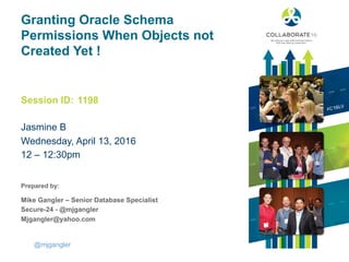 Session ID:
Prepared by:
Granting Oracle Schema
Permissions When Objects not
Created Yet !
Jasmine B
Wednesday, April 13, 2016
12 – 12:30pm
1198
@mjgangler
Mike Gangler – Senior Database Specialist
Secure-24 - @mjgangler
Mjgangler@yahoo.com
 