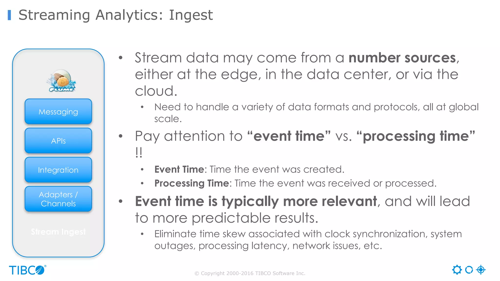 © Copyright 2000-2016 TIBCO Software Inc.
Streaming Analytics: Ingest
APIs
Adapters /
Channels
Integration
Messaging
Stream Ingest
• Stream data may come from a number sources,
either at the edge, in the data center, or via the
cloud.
• Need to handle a variety of data formats and protocols, all at global
scale.
• Pay attention to “event time” vs. “processing time”
!!
• Event Time: Time the event was created.
• Processing Time: Time the event was received or processed.
• Event time is typically more relevant, and will lead
to more predictable results.
• Eliminate time skew associated with clock synchronization, system
outages, processing latency, network issues, etc.
 
