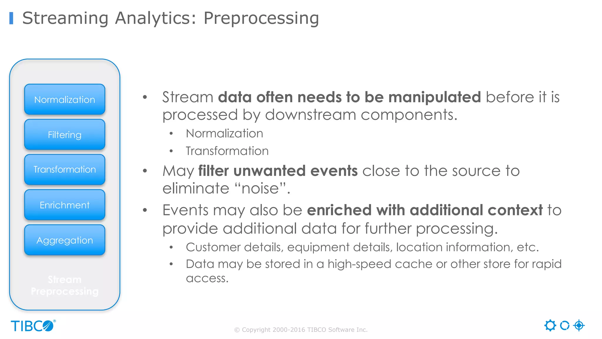 © Copyright 2000-2016 TIBCO Software Inc.
Streaming Analytics: Preprocessing
Transformation
Aggregation
Enrichment
Filtering
Stream
Preprocessing
Normalization • Stream data often needs to be manipulated before it is
processed by downstream components.
• Normalization
• Transformation
• May filter unwanted events close to the source to
eliminate “noise”.
• Events may also be enriched with additional context to
provide additional data for further processing.
• Customer details, equipment details, location information, etc.
• Data may be stored in a high-speed cache or other store for rapid
access.
 
