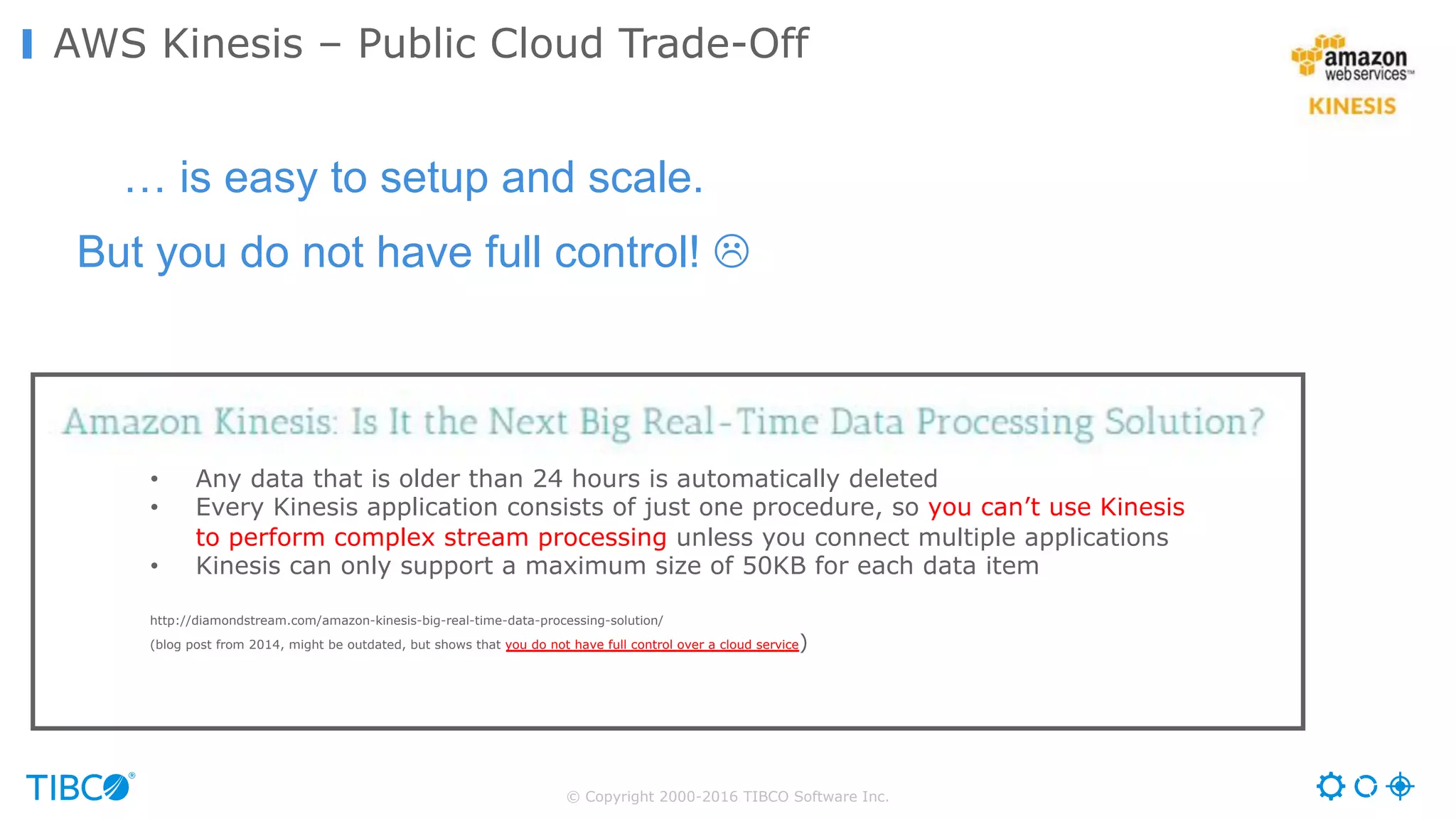 © Copyright 2000-2016 TIBCO Software Inc.
AWS Kinesis – Public Cloud Trade-Off
… is easy to setup and scale.
But you do not have full control! L
• Any data that is older than 24 hours is automatically deleted
• Every Kinesis application consists of just one procedure, so you can’t use Kinesis
to perform complex stream processing unless you connect multiple applications
• Kinesis can only support a maximum size of 50KB for each data item
http://diamondstream.com/amazon-kinesis-big-real-time-data-processing-solution/
(blog post from 2014, might be outdated, but shows that you do not have full control over a cloud service)
 