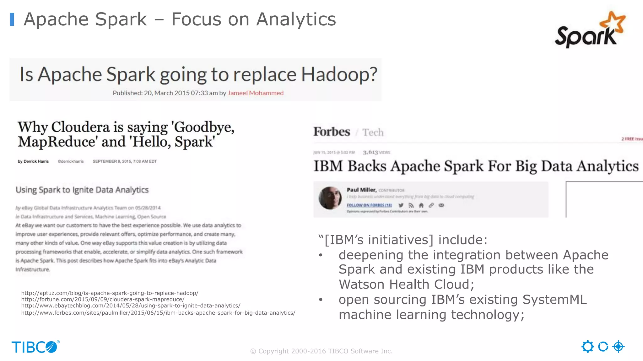 © Copyright 2000-2016 TIBCO Software Inc.
Apache Spark – Focus on Analytics
http://aptuz.com/blog/is-apache-spark-going-to-replace-hadoop/
http://fortune.com/2015/09/09/cloudera-spark-mapreduce/
http://www.ebaytechblog.com/2014/05/28/using-spark-to-ignite-data-analytics/
http://www.forbes.com/sites/paulmiller/2015/06/15/ibm-backs-apache-spark-for-big-data-analytics/
“[IBM’s initiatives] include:
• deepening the integration between Apache
Spark and existing IBM products like the
Watson Health Cloud;
• open sourcing IBM’s existing SystemML
machine learning technology;
 