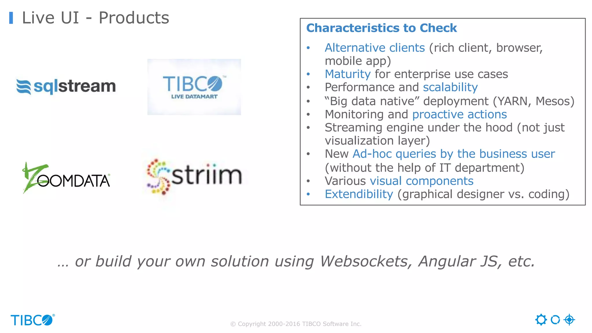 © Copyright 2000-2016 TIBCO Software Inc.
Live UI - Products
Characteristics to Check
• Alternative clients (rich client, browser,
mobile app)
• Maturity for enterprise use cases
• Performance and scalability
• “Big data native” deployment (YARN, Mesos)
• Monitoring and proactive actions
• Streaming engine under the hood (not just
visualization layer)
• New Ad-hoc queries by the business user
(without the help of IT department)
• Various visual components
• Extendibility (graphical designer vs. coding)
… or build your own solution using Websockets, Angular JS, etc.
 