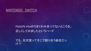 NINTENDO SWITCH
PS4とPS Vitaのうまくかみ合ってないところを、
正しくしてみましたというハード
でも、任天堂ってそこで殴り合う会社だっ
け？
 
