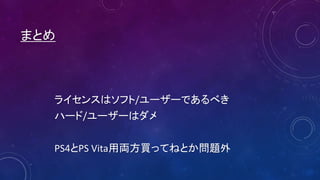 まとめ
ライセンスはソフト/ユーザーであるべき
ハード/ユーザーはダメ
PS4とPS Vita用両方買ってねとか問題外
 