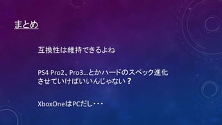 まとめ
互換性は維持できるよね
PS4 Pro2、Pro3…とかハードのスペック進化
させていけばいいんじゃない❓
XboxOneはPCだし・・・
 
