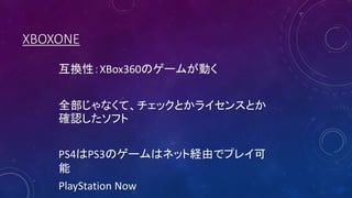 XBOXONE
互換性：XBox360のゲームが動く
全部じゃなくて、チェックとかライセンスとか
確認したソフト
PS4はPS3のゲームはネット経由でプレイ可
能
PlayStation Now
 