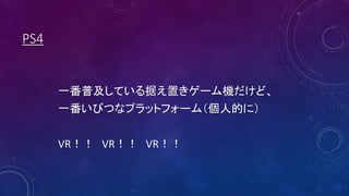 PS4
一番普及している据え置きゲーム機だけど、
一番いびつなプラットフォーム（個人的に）
VR！！ VR！！ VR！！
 