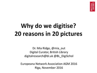 Why do we digitise?
20 reasons in 20 pictures
Dr. Mia Ridge, @mia_out
Digital Curator, British Library
digitalresearch@bl.uk @BL_DigiSchol
Europeana Network Association AGM 2016
Riga, November 2016
 