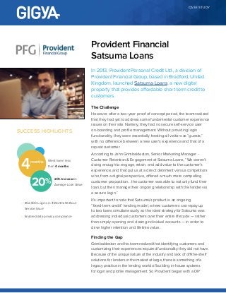 CASE STUDY
In 2013, Provident Personal Credit Ltd., a division of
Provident Financial Group, based in Bradford, United
Kingdom, launched Satsuma Loans, a new digital
property that provides affordable short-term credit to
customers.
The Challenge
However, after a two-year proof of concept period, the team realized
that they had yet to address some fundamental customer experience
issues on their site. Namely, they had no secure self-service user
on-boarding and profile management. Without providing login
functionality, they were essentially treating all visitors as “guests,”
with no difference between a new user’s experience and that of a
repeat customer.
According to John Grimbaldeston, Senior Marketing Manager -
Customer Retention & Engagement at Satsuma Loans, “We weren’t
doing enough to engage, retain, and add value to the customer’s
experience, and that put us at a direct detriment versus competitors
who, from a digital perspective, offered a much more compelling
customer proposition… the customer was able to not only fund their
loan, but then manage their ongoing relationship with the lender via
a secure login.”
It’s important to note that Satsuma’s product is an ongoing
“fixed-term credit” lending model, where customers can repay up
to two loans simultaneously, so the ideal strategy for Satsuma was
addressing individual customers over their entire lifecycle — rather
than simply opening and closing individual accounts — in order to
drive higher retention and lifetime value..
Finding the Gap
Grimbaldeston and his team realized that identifying customers and
customizing their experiences required functionality they did not have.
Because of the unique nature of the industry and lack of off-the-shelf
solutions for lenders in the market at large, there is something of a
legacy practice in the lending world of building in-house systems
for login and profile management. So Provident began with a DIY
Provident Financial
Satsuma Loans
SUCCESS HIGHLIGHTS
Went live in less
than 4 months4months
•	 402,000 Logins in 4 Months Without
Service Issue
•	 Enabled data privacy compliance
20 20% Increase in
Average Loan Value
 