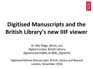 Digitised Manuscripts and the
British Library's new IIIF viewer
Dr. Mia Ridge, @mia_out
Digital Curator, British Library
digitalresearch@bl.uk @BL_DigiSchol
Digitised Hebrew Manuscripts: British Library and Beyond
London, November 2016
 
