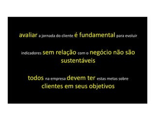 avaliar a jornada do cliente é fundamental para evoluir
indicadores sem relação com o negócio não são
sustentáveis
todos na empresa devem ter estas metas sobre
clientes em seus objetivos
 