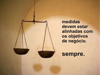 medidas
devem estar
alinhadas com
os objetivos
de negócio.
sempre.
 