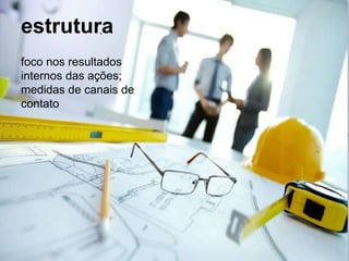 estrutura
foco nos resultados
internos das ações;
medidas de canais de
contato
 