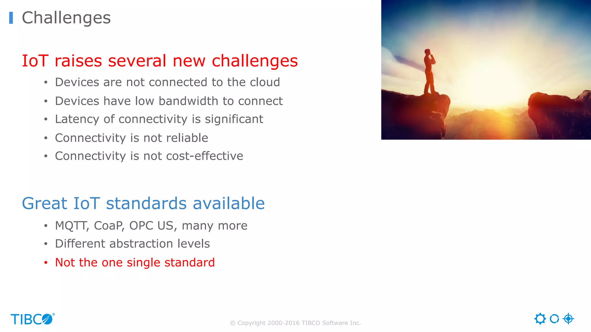 © Copyright 2000-2016 TIBCO Software Inc. IoT raises several new challenges • Devices are not connected to the cloud • Devices have low bandwidth to connect • Latency of connectivity is significant • Connectivity is not reliable • Connectivity is not cost-effective Great IoT standards available • MQTT, CoaP, OPC US, many more • Different abstraction levels • Not the one single standard Challenges 