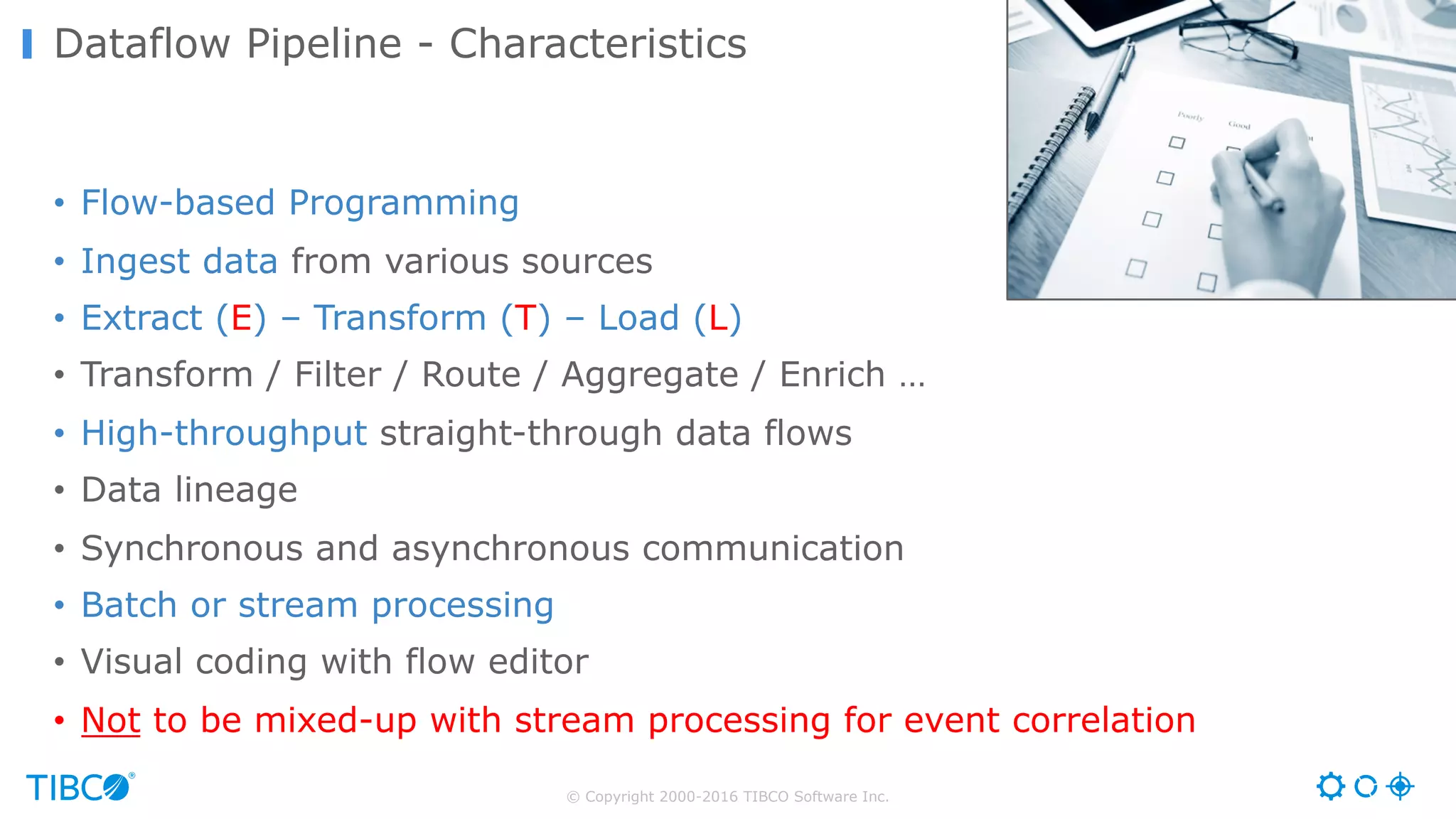 © Copyright 2000-2016 TIBCO Software Inc. • Flow-based Programming • Ingest data from various sources • Extract (E) – Transform (T) – Load (L) • Transform / Filter / Route / Aggregate / Enrich … • High-throughput straight-through data flows • Data lineage • Synchronous and asynchronous communication • Batch or stream processing • Visual coding with flow editor • Not to be mixed-up with stream processing for event correlation Dataflow Pipeline - Characteristics 