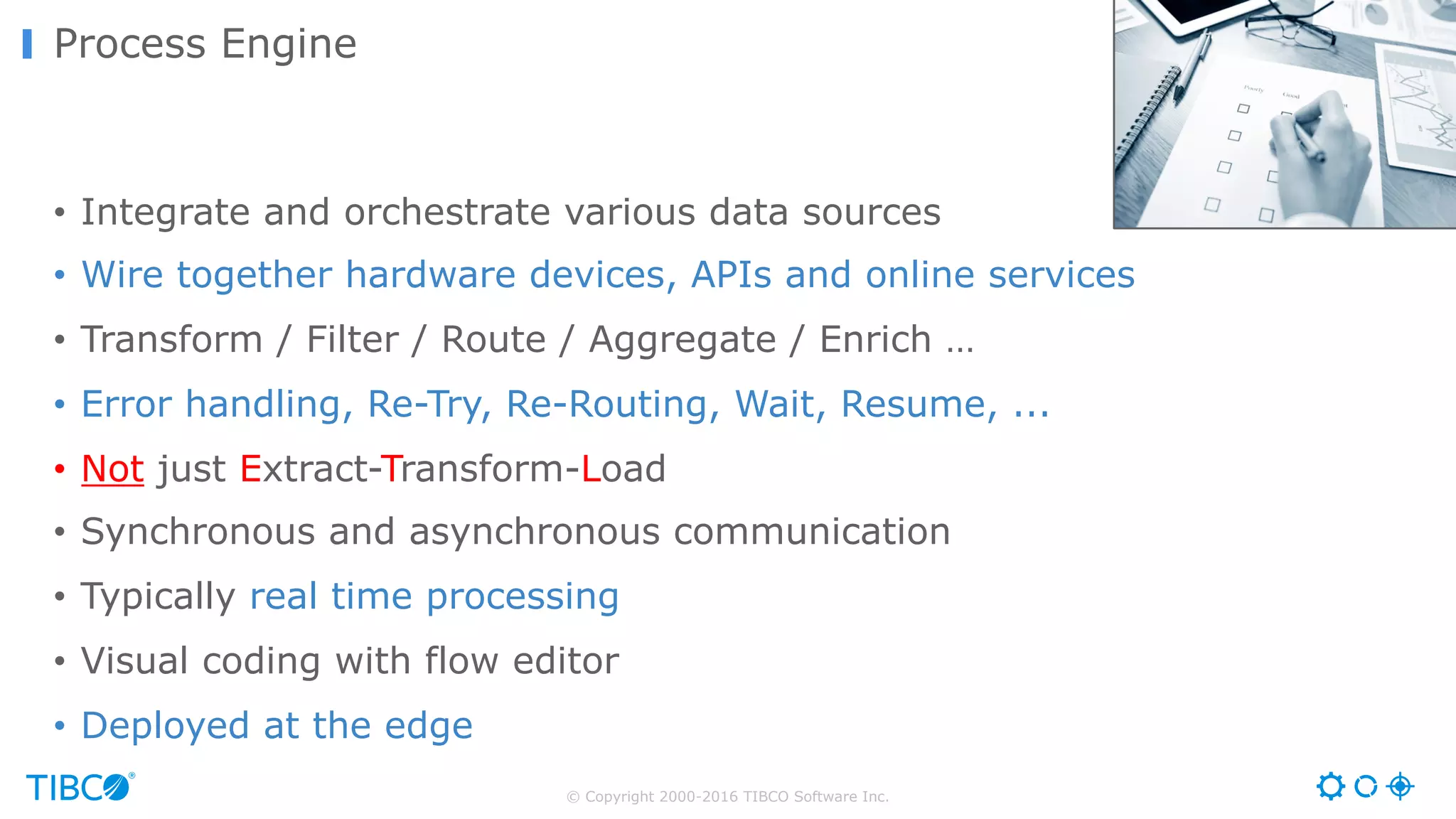 © Copyright 2000-2016 TIBCO Software Inc. • Integrate and orchestrate various data sources • Wire together hardware devices, APIs and online services • Transform / Filter / Route / Aggregate / Enrich … • Error handling, Re-Try, Re-Routing, Wait, Resume, ... • Not just Extract-Transform-Load • Synchronous and asynchronous communication • Typically real time processing • Visual coding with flow editor • Deployed at the edge Process Engine 